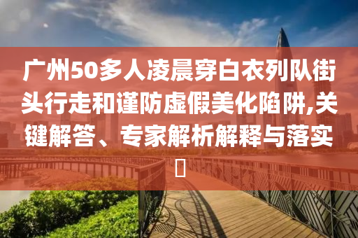 廣州50多人凌晨穿白衣列隊街頭行走和謹(jǐn)防虛假美化陷阱,關(guān)鍵解答、專家解析解釋與落實?