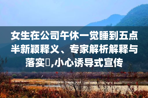 女生在公司午休一覺睡到五點半新穎釋義、專家解析解釋與落實?,小心誘導(dǎo)式宣傳