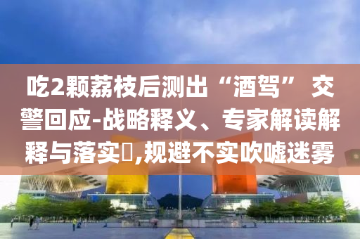 吃2顆荔枝后測出“酒駕” 交警回應(yīng)-戰(zhàn)略釋義、專家解讀解釋與落實?,規(guī)避不實吹噓迷霧