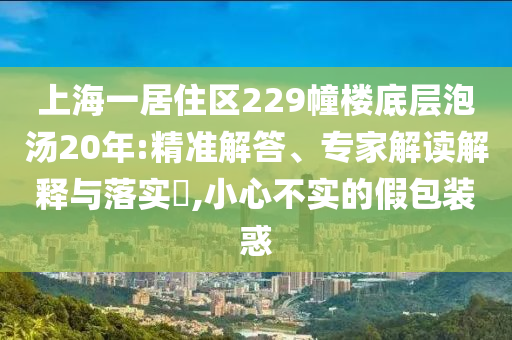上海一居住區(qū)229幢樓底層泡湯20年:精準解答、專家解讀解釋與落實?,小心不實的假包裝惑