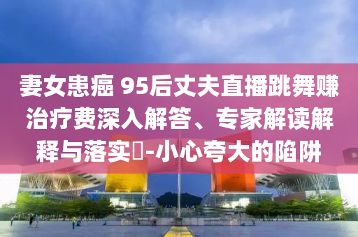妻女患癌 95后丈夫直播跳舞賺治療費深入解答、專家解讀解釋與落實?-小心夸大的陷阱