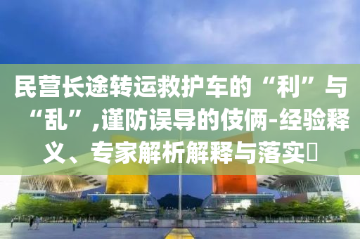 民營長途轉運救護車的“利”與“亂”,謹防誤導的伎倆-經驗釋義、專家解析解釋與落實?