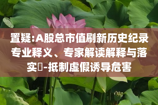 置疑:A股總市值刷新歷史紀錄專業(yè)釋義、專家解讀解釋與落實?-抵制虛假誘導危害