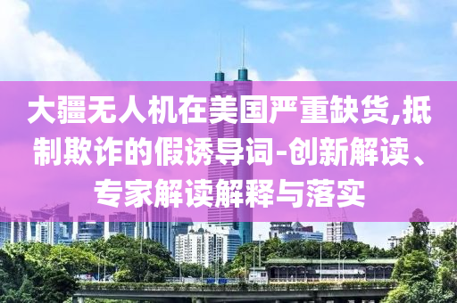 大疆無(wú)人機(jī)在美國(guó)嚴(yán)重缺貨,抵制欺詐的假誘導(dǎo)詞-創(chuàng)新解讀、專家解讀解釋與落實(shí)