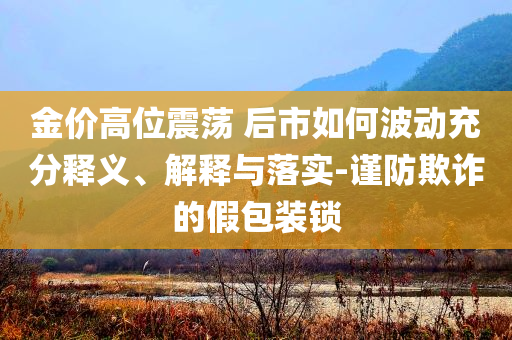 金價(jià)高位震蕩 后市如何波動(dòng)充分釋義、解釋與落實(shí)-謹(jǐn)防欺詐的假包裝鎖