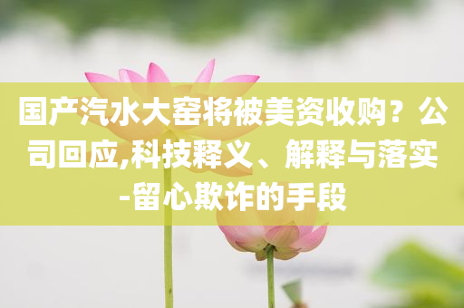 國(guó)產(chǎn)汽水大窯將被美資收購(gòu)？公司回應(yīng),科技釋義、解釋與落實(shí)-留心欺詐的手段