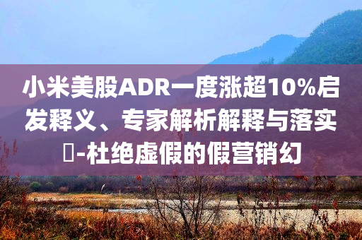 小米美股ADR一度漲超10%啟發(fā)釋義、專家解析解釋與落實(shí)?-杜絕虛假的假營(yíng)銷幻