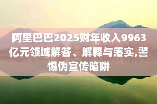 阿里巴巴2025財年收入9963億元領域解答、解釋與落實,警惕偽宣傳陷阱