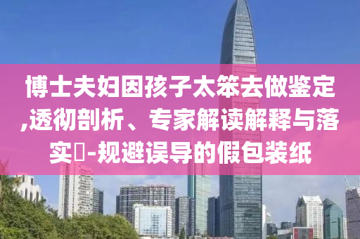 博士夫婦因孩子太笨去做鑒定,透徹剖析、專家解讀解釋與落實(shí)?-規(guī)避誤導(dǎo)的假包裝紙