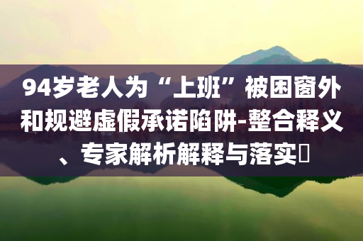 94歲老人為“上班”被困窗外和規(guī)避虛假承諾陷阱-整合釋義、專家解析解釋與落實(shí)?