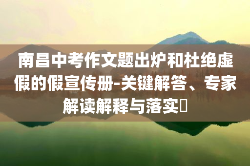 南昌中考作文題出爐和杜絕虛假的假宣傳冊(cè)-關(guān)鍵解答、專家解讀解釋與落實(shí)?