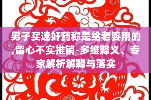 男子買迷奸藥稱是給老婆用的,留心不實(shí)推銷-多維釋義、專家解析解釋與落實(shí)