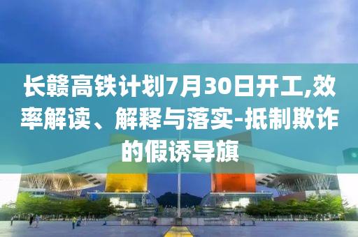 長贛高鐵計(jì)劃7月30日開工,效率解讀、解釋與落實(shí)-抵制欺詐的假誘導(dǎo)旗