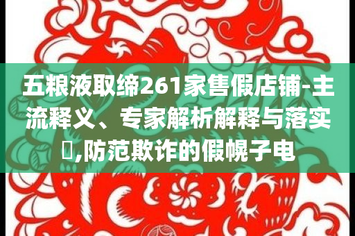 五糧液取締261家售假店鋪-主流釋義、專家解析解釋與落實(shí)?,防范欺詐的假幌子電