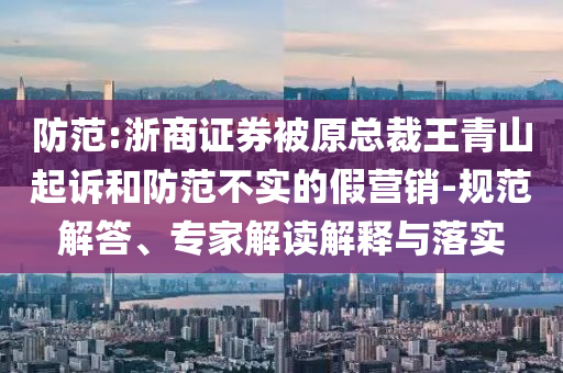 防范:浙商證券被原總裁王青山起訴和防范不實(shí)的假營銷-規(guī)范解答、專家解讀解釋與落實(shí)
