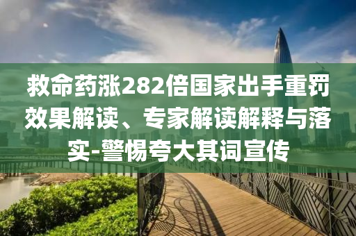 救命藥漲282倍國家出手重罰效果解讀、專家解讀解釋與落實-警惕夸大其詞宣傳