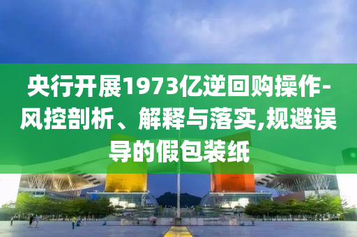 央行開展1973億逆回購操作-風(fēng)控剖析、解釋與落實,規(guī)避誤導(dǎo)的假包裝紙