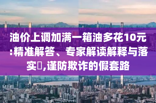 油價(jià)上調(diào)加滿一箱油多花10元:精準(zhǔn)解答、專家解讀解釋與落實(shí)?,謹(jǐn)防欺詐的假套路