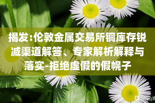 揭發(fā):倫敦金屬交易所銅庫存銳減渠道解答、專家解析解釋與落實-拒絕虛假的假幌子