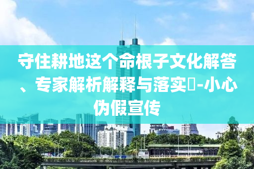 守住耕地這個命根子文化解答、專家解析解釋與落實?-小心偽假宣傳