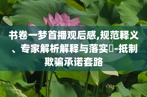 書卷一夢首播觀后感,規(guī)范釋義、專家解析解釋與落實?-抵制欺騙承諾套路