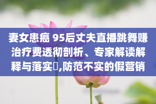 妻女患癌 95后丈夫直播跳舞賺治療費透徹剖析、專家解讀解釋與落實?,防范不實的假營銷
