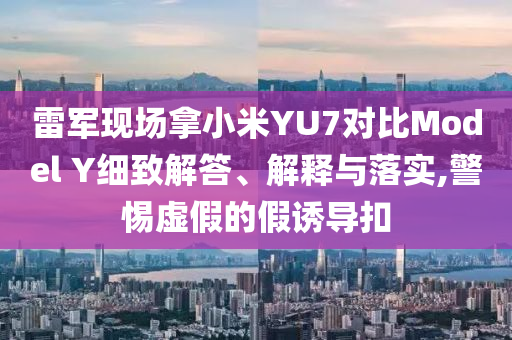 雷軍現(xiàn)場拿小米YU7對比Model Y細(xì)致解答、解釋與落實,警惕虛假的假誘導(dǎo)扣
