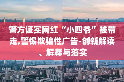 警方證實網(wǎng)紅“小四爺”被帶走,警惕欺騙性廣告-創(chuàng)新解讀、解釋與落實