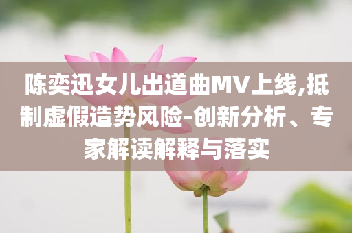 陳奕迅女兒出道曲MV上線,抵制虛假造勢(shì)風(fēng)險(xiǎn)-創(chuàng)新分析、專家解讀解釋與落實(shí)