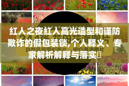 紅人之夜紅人高光造型和謹(jǐn)防欺詐的假包裝鎖,個(gè)人釋義、專家解析解釋與落實(shí)?