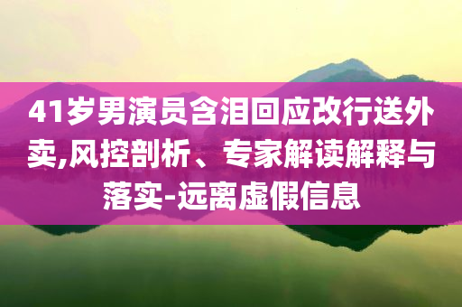 41歲男演員含淚回應(yīng)改行送外賣,風(fēng)控剖析、專家解讀解釋與落實-遠離虛假信息