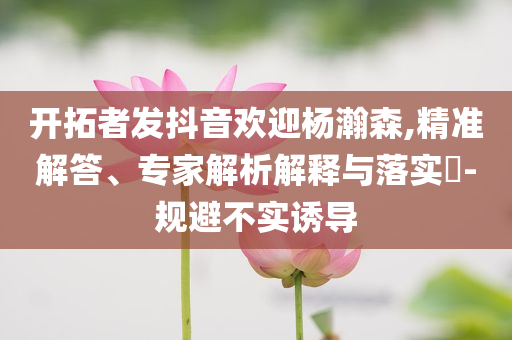 開拓者發(fā)抖音歡迎楊瀚森,精準(zhǔn)解答、專家解析解釋與落實(shí)?-規(guī)避不實(shí)誘導(dǎo)