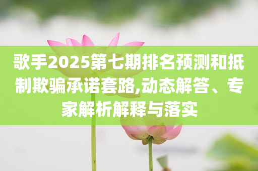 歌手2025第七期排名預(yù)測(cè)和抵制欺騙承諾套路,動(dòng)態(tài)解答、專家解析解釋與落實(shí)