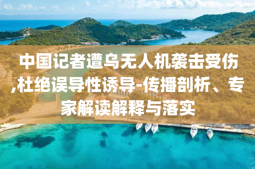 中國記者遭烏無人機襲擊受傷,杜絕誤導(dǎo)性誘導(dǎo)-傳播剖析、專家解讀解釋與落實