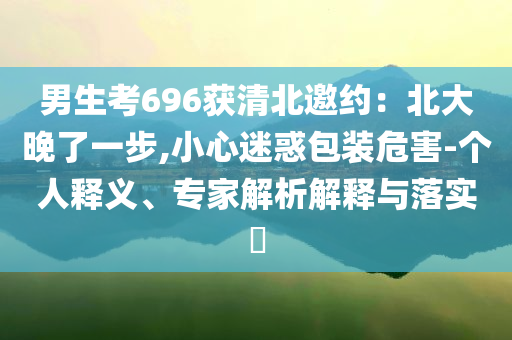 男生考696獲清北邀約：北大晚了一步,小心迷惑包裝危害-個人釋義、專家解析解釋與落實?