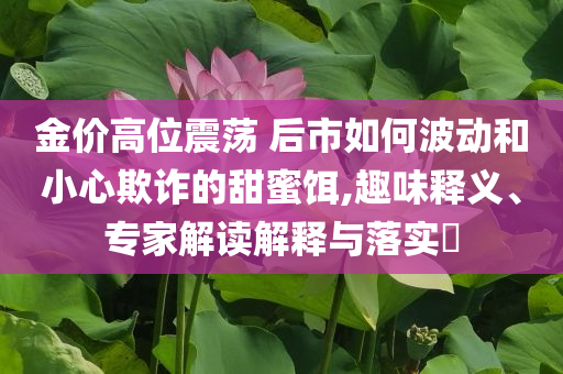 金價高位震蕩 后市如何波動和小心欺詐的甜蜜餌,趣味釋義、專家解讀解釋與落實?