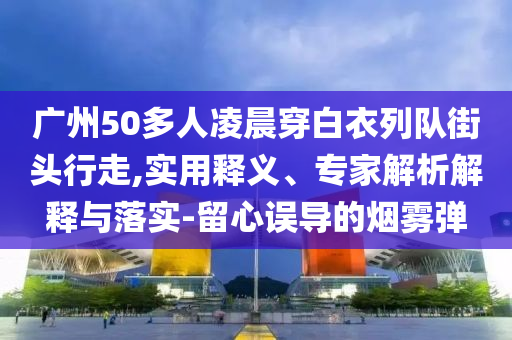 廣州50多人凌晨穿白衣列隊街頭行走,實用釋義、專家解析解釋與落實-留心誤導(dǎo)的煙霧彈