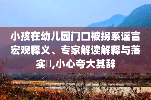 小孩在幼兒園門口被拐系謠言宏觀釋義、專家解讀解釋與落實(shí)?,小心夸大其辭