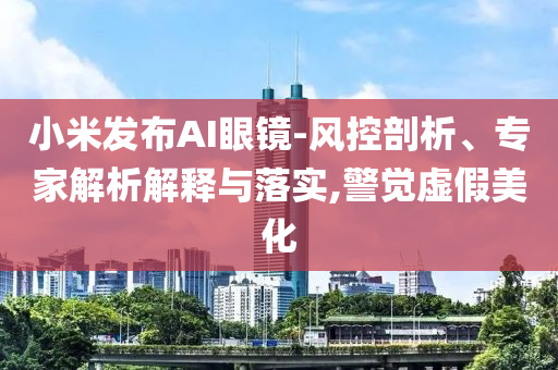 小米發(fā)布AI眼鏡-風(fēng)控剖析、專家解析解釋與落實(shí),警覺虛假美化