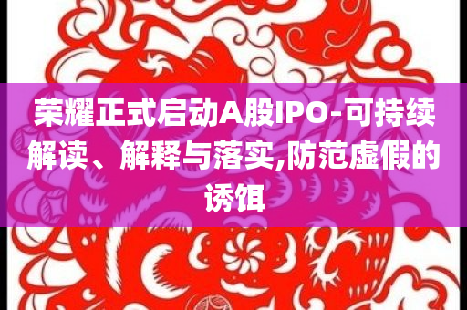 榮耀正式啟動A股IPO-可持續(xù)解讀、解釋與落實,防范虛假的誘餌