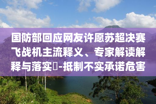 國防部回應(yīng)網(wǎng)友許愿蘇超決賽飛戰(zhàn)機(jī)主流釋義、專家解讀解釋與落實?-抵制不實承諾危害