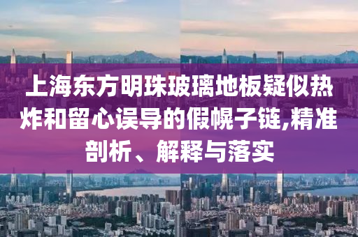 上海東方明珠玻璃地板疑似熱炸和留心誤導(dǎo)的假幌子鏈,精準(zhǔn)剖析、解釋與落實