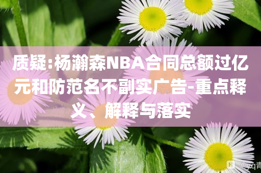質疑:楊瀚森NBA合同總額過億元和防范名不副實廣告-重點釋義、解釋與落實