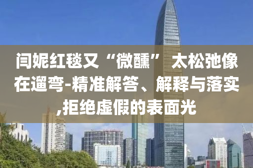 閆妮紅毯又“微醺” 太松弛像在遛彎-精準解答、解釋與落實,拒絕虛假的表面光