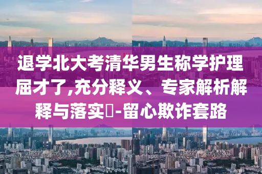 退學北大考清華男生稱學護理屈才了,充分釋義、專家解析解釋與落實?-留心欺詐套路