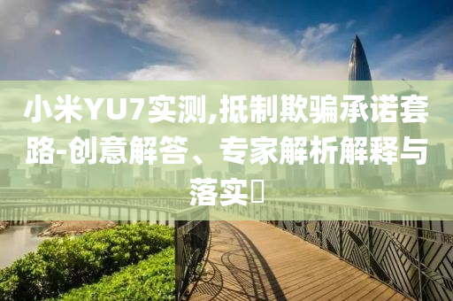 小米YU7實(shí)測(cè),抵制欺騙承諾套路-創(chuàng)意解答、專(zhuān)家解析解釋與落實(shí)?