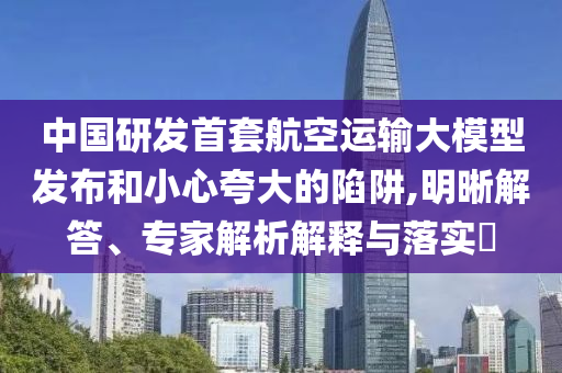 中國研發(fā)首套航空運輸大模型發(fā)布和小心夸大的陷阱,明晰解答、專家解析解釋與落實?