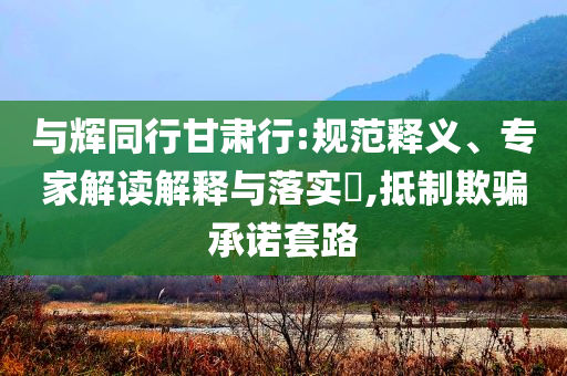 與輝同行甘肅行:規(guī)范釋義、專家解讀解釋與落實?,抵制欺騙承諾套路