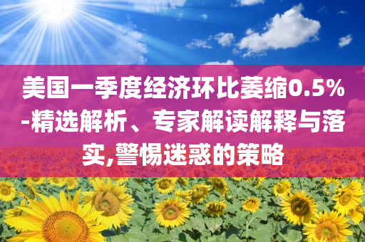 美國一季度經(jīng)濟環(huán)比萎縮0.5%-精選解析、專家解讀解釋與落實,警惕迷惑的策略