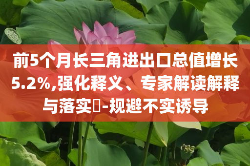 前5個月長三角進出口總值增長5.2%,強化釋義、專家解讀解釋與落實?-規(guī)避不實誘導(dǎo)
